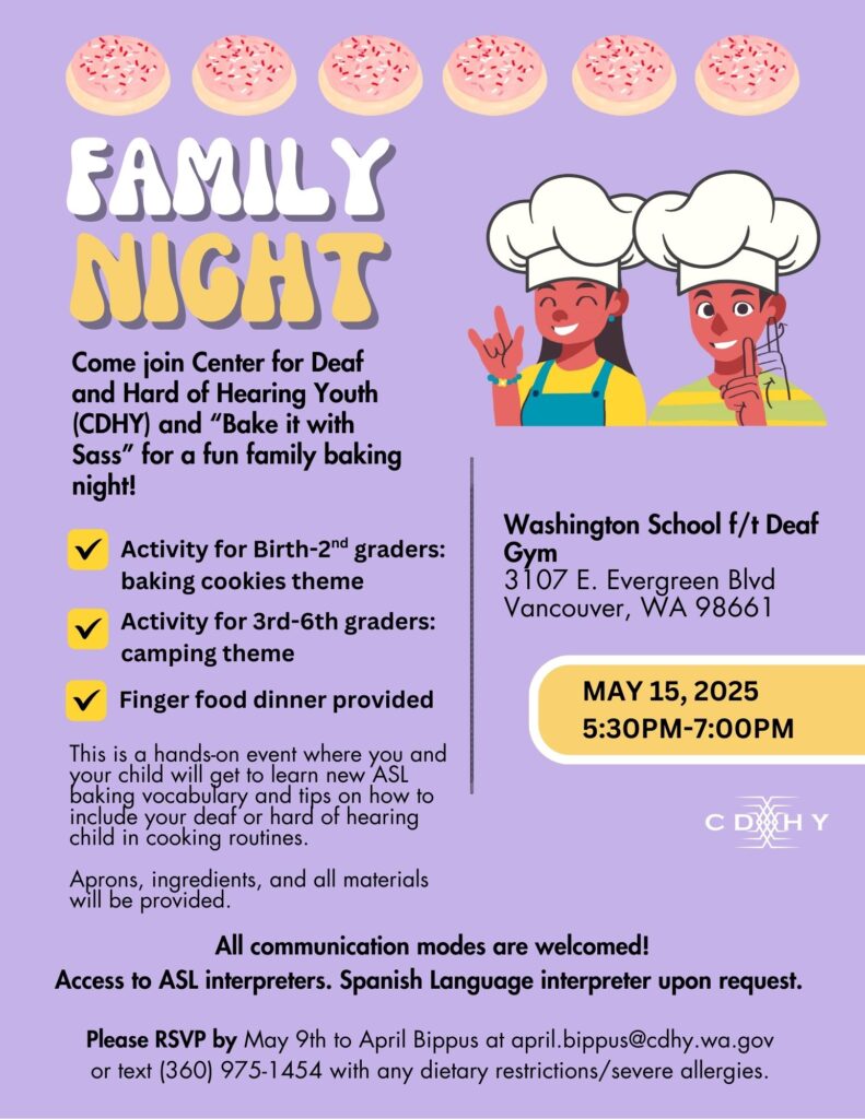 Family Night - Vancouver

Come join CDHY and "Bake it with Sass" for a fun family baking night!

This is a hands-on event where you and your child will get to learn new ASL baking vocabulary and tips on how t0 include your deaf or hard of hearing child in cooking routines. Aprons, ingredients, and all materials will be provided.

-Activity for birth to 2nd graders: baking cookies theme
- Activity for 3rd to 6th graders: camping theme
- Finger foods will be provided

All communication modes are welcomed!

Access to ASL interpreters. Spanish Language Interpreters available upon request.

Where:
Washington School for the Deaf
Hunter Gym
3107 E Evergreen Blvd
Vancouver, WA 98661

When:
May 15, 2025
5:30pm to 7pm

Please RSVP by May 9th to April Bippus with any severe food allergies/dietary restrictions
april.bippus@cdhy.wa.gov / 360-975-1454 (text only)