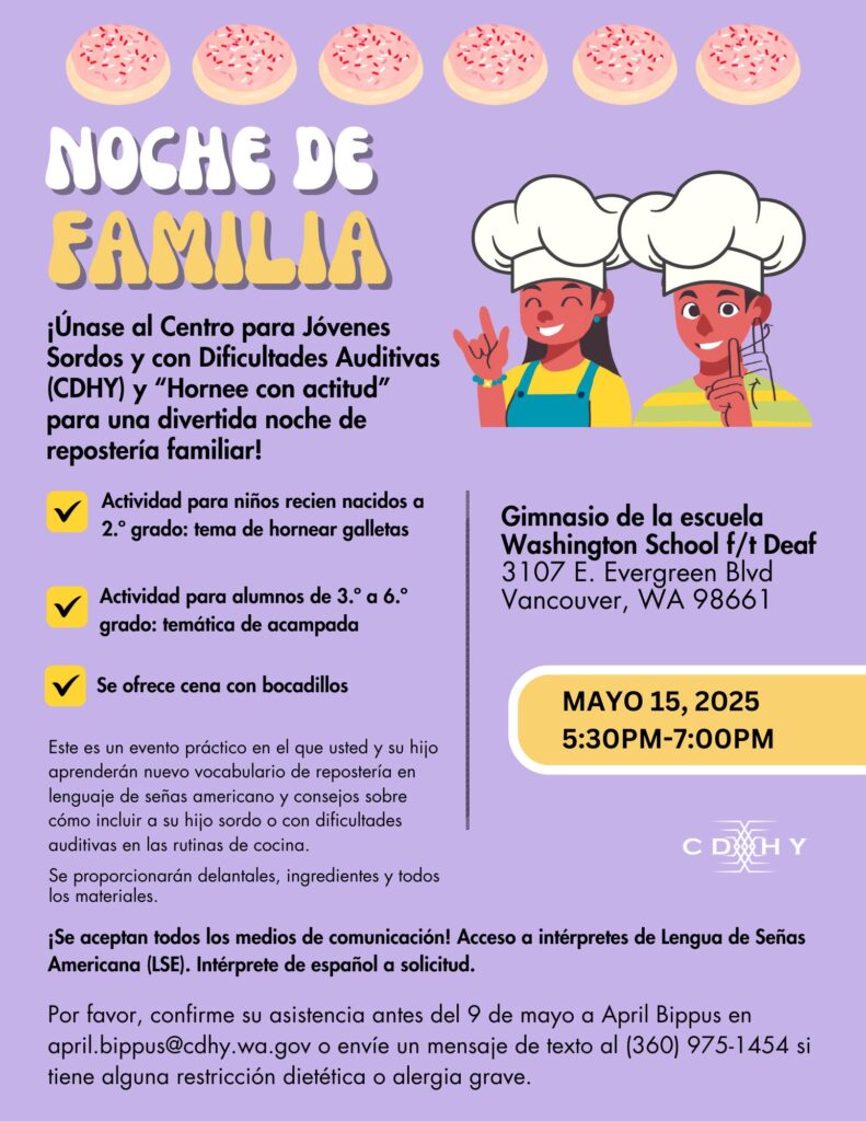 Noche Familiar - Vancouver

¡Únete a CDHY y a "Hornea con Sass" para una divertida noche familiar de repostería!

Este es un evento práctico donde tú y tu hijo aprenderán nuevo vocabulario de repostería en ASL y consejos para incluir a tu hijo sordo o con dificultades auditivas en las rutinas de cocina. Se proporcionarán delantales, ingredientes y todos los materiales.

- Actividad para niños de 0 a 2.º grado: Hornear galletas
- Actividad para niños de 3.º a 6.º grado: Acampar
- Se proporcionarán bocadillos

¡Se aceptan todas las formas de comunicación!

Acceso a intérpretes de ASL. Intérpretes de español disponibles a solicitud.

Dónde:
Escuela para Sordos de Washington
Gimnasio Hunter
3107 E Evergreen Blvd
Vancouver, WA 98661

Cuándo:
15 de mayo de 2025
17:30 a 19:00

Si tiene alguna alergia alimentaria o restricción dietética grave, por favor, confirme su asistencia antes del 9 de mayo a April Bippus.
april.bippus@cdhy.wa.gov / 360-975-1454 (solo mensajes de texto)