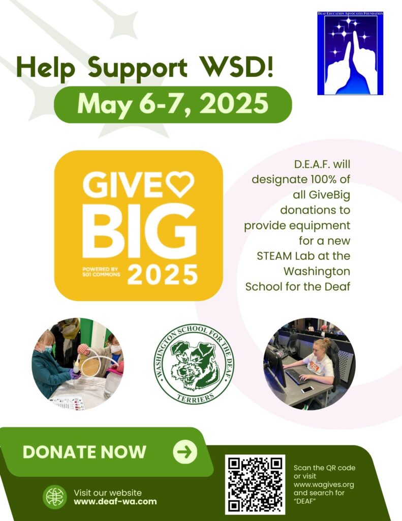 When: May 6-7, 2025
Help Build the Future of Learning at the Washington School for the Deaf!
D.E.A.F. is partnering with the Washington School for the Deaf (WSD) to create a cutting-edge STEAM Lab, and we need your help to make it happen! Every donation made during this year’s GiveBIG campaign will go directly to providing essential technology equipment for the lab, empowering students to explore and innovate in Science, Technology, Engineering, Arts, and Math (STEAM).
The lab will offer hands-on, real-world learning opportunities that foster creativity, teamwork, and collaboration between deaf and hearing students alike.
Scan the QR code or visit this link to donate:
https://www.wagives.org/organization/WSDdeaf
100% of Donations Support the New STEAM Lab!