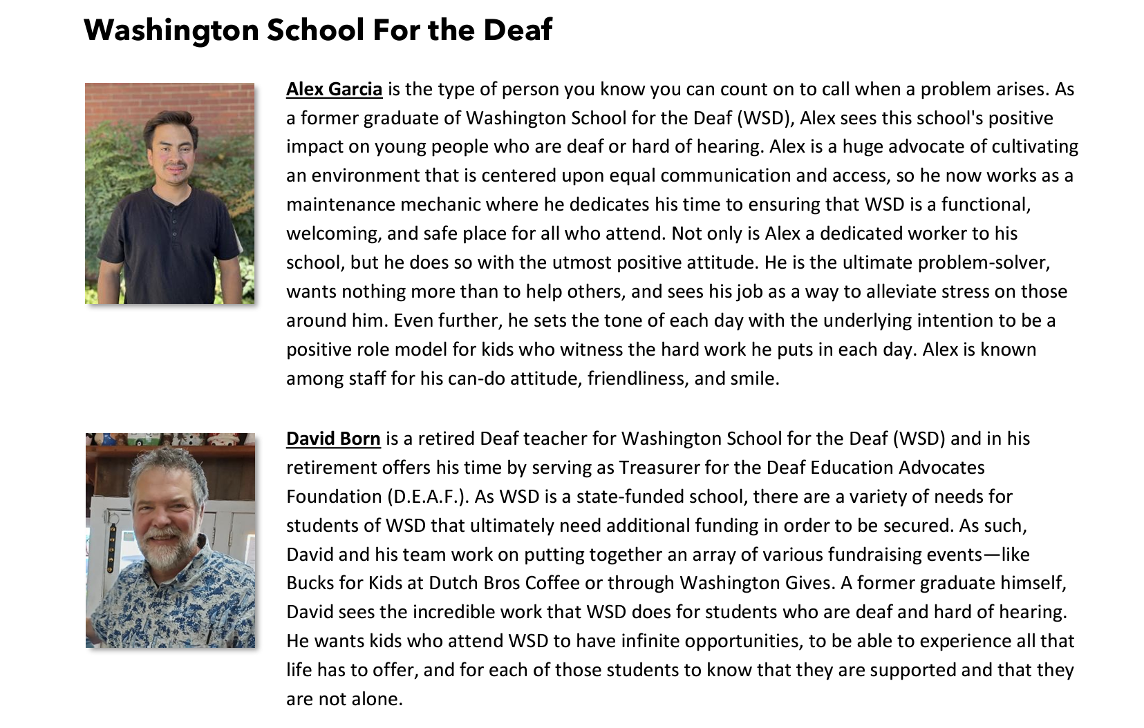 Alex Garcia is the type of person you know you can count on to call when a problem arises. As a former graduate of Washington School for the Deaf (WSD), Alex sees this school's positive impact on young people who are deaf or hard of hearing. Alex is a huge advocate of cultivating an environment that is centered upon equal communication and access, so he now works as a maintenance mechanic where he dedicates his time to ensuring that WSD is a functional, welcoming, and safe place for all who attend. Not only is Alex a dedicated worker to his school, but he does so with the utmost positive attitude. He is the ultimate problem-solver, wants nothing more than to help others, and sees his job as a way to alleviate stress on those around him. Even further, he sets the tone of each day with the underlying intention to be a positive role model for kids who witness the hard work he puts in each day. Alex is known among staff for his can-do attitude, friendliness, and smile.  David Born is a retired Deaf teacher for Washington School for the Deaf (WSD) and in his retirement offers his time by serving as Treasurer for the Deaf Education Advocates Foundation (D.E.A.F.). As WSD is a state-funded school, there are a variety of needs for students of WSD that ultimately need additional funding in order to be secured. As such, David and his team work on putting together an array of various fundraising events—like Bucks for Kids at Dutch Bros Coffee or through Washington Gives. A former graduate himself, David sees the incredible work that WSD does for students who are deaf and hard of hearing. He wants kids who attend WSD to have infinite opportunities, to be able to experience all that life has to offer, and for each of those students to know that they are supported and that they are not alone. 