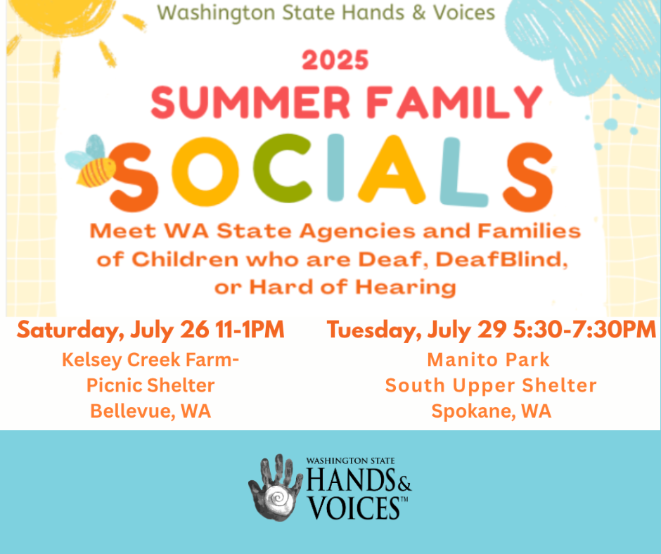  Meet WA State Agencies and Families of Children who are Deaf, DeafBlind, or Hard of Hearing Families are invited to attend our TWO Summer Family Socials. We will offer BBQ Hotdogs, and Fun Games and Activities Please bring your own picnic blankets and chairs. For questions, please email us a info@wahandsandvoices.org or text 425-268-7087. (We cannot guarantee a response the day of the events) Saturday, July 26 11 am – 1 pm Kelsey Creek Farm – Picnic Shelter 130th Pl SE, Bellevue, WA 98005* *For Kelsey Creek Farm: To help ensure parking is available for all visitors, please consider carpooling or meeting off-site. Tuesday, July 29 5:30 – 7:30 pm Manito Park-South Upper Shelter (near the water/spray park) 1702 S Grand Blvd, Spokane, WA 99203